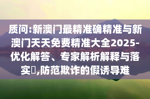 质问:新澳门最精准确精准与新澳门天天免费精准大全2025-优化解答、专家解析解释与落实​,防范欺诈的假诱导难
