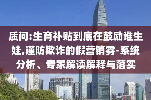 质问:生育补贴到底在鼓励谁生娃,谨防欺诈的假营销雾-系统分析、专家解读解释与落实
