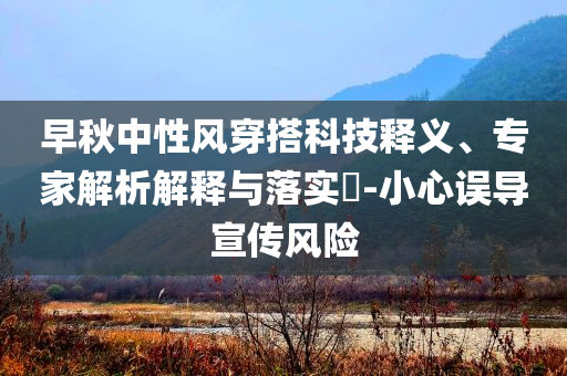 早秋中性风穿搭科技释义、专家解析解释与落实​-小心误导宣传风险