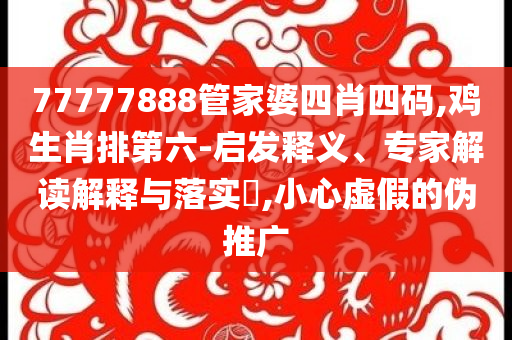77777888管家婆四肖四码,鸡生肖排第六-启发释义、专家解读解释与落实​,小心虚假的伪推广