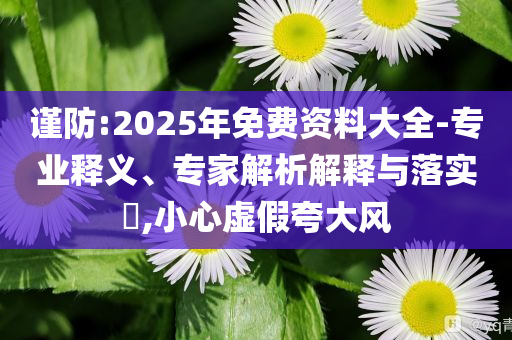 谨防:2025年免费资料大全-专业释义、专家解析解释与落实​,小心虚假夸大风