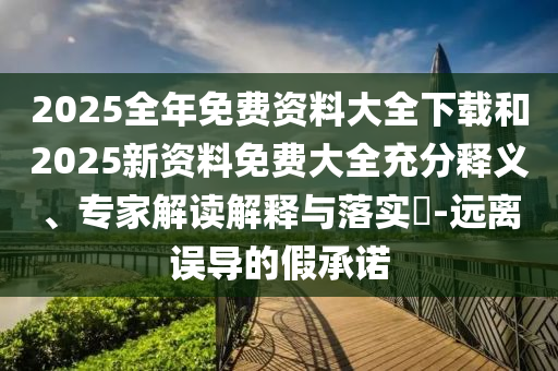 2025全年免费资料大全下载和2025新资料免费大全充分释义、专家解读解释与落实​-远离误导的假承诺