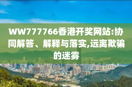 WW777766香港开奖网站:协同解答、解释与落实,远离欺骗的迷雾