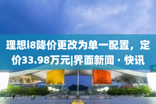 理想i8降价更改为单一配置，定价33.98万元|界面新闻 · 快讯