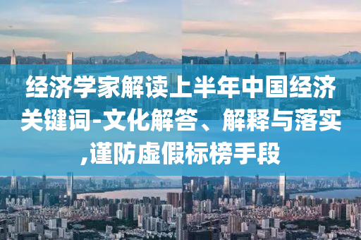 经济学家解读上半年中国经济关键词-文化解答、解释与落实,谨防虚假标榜手段