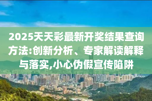 2025天天彩最新开奖结果查询方法:创新分析、专家解读解释与落实,小心伪假宣传陷阱
