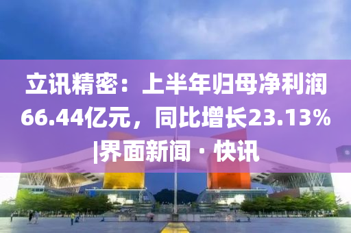 立讯精密：上半年归母净利润66.44亿元，同比增长23.13%|界面新闻 · 快讯
