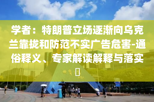 学者：特朗普立场逐渐向乌克兰靠拢和防范不实广告危害-通俗释义、专家解读解释与落实​