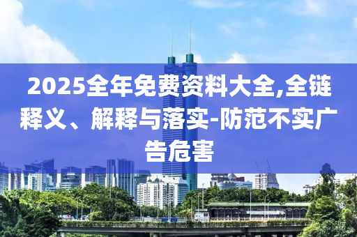 2025全年免费资料大全,全链释义、解释与落实-防范不实广告危害