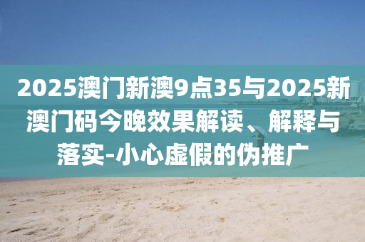 2025澳门新澳9点35与2025新澳门码今晚效果解读、解释与落实-小心虚假的伪推广