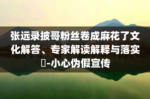 张远录披哥粉丝卷成麻花了文化解答、专家解读解释与落实​-小心伪假宣传