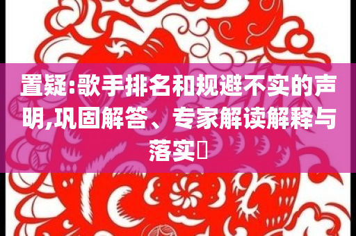 置疑:歌手排名和规避不实的声明,巩固解答、专家解读解释与落实​