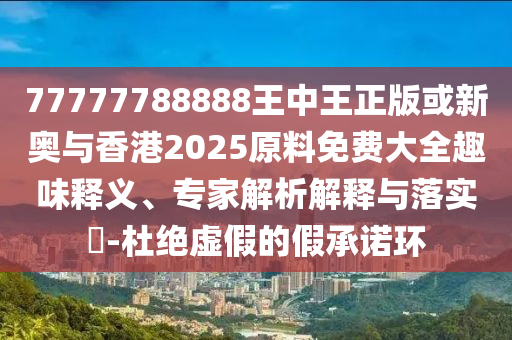 77777788888王中王正版或新奥与香港2025原料免费大全趣味释义、专家解析解释与落实​-杜绝虚假的假承诺环