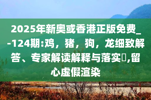 2025年新奥或香港正版免费_-124期:鸡，猪，狗，龙细致解答、专家解读解释与落实​,留心虚假渲染