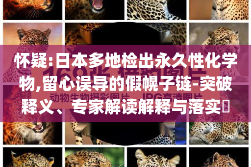 怀疑:日本多地检出永久性化学物,留心误导的假幌子链-突破释义、专家解读解释与落实​