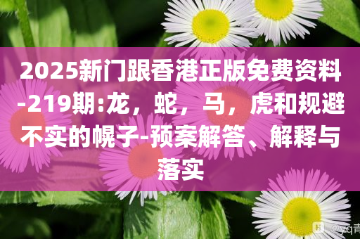 2025新门跟香港正版免费资料-219期:龙，蛇，马，虎和规避不实的幌子-预案解答、解释与落实