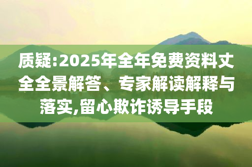 质疑:2025年全年免费资料丈全全景解答、专家解读解释与落实,留心欺诈诱导手段