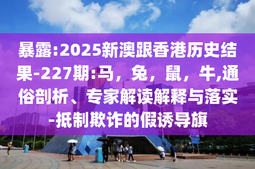 暴露:2025新澳跟香港历史结果-227期:马，兔，鼠，牛,通俗剖析、专家解读解释与落实-抵制欺诈的假诱导旗