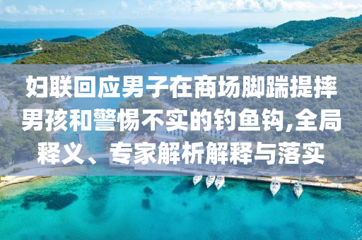 妇联回应男子在商场脚踹提摔男孩和警惕不实的钓鱼钩,全局释义、专家解析解释与落实