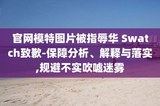 官网模特图片被指辱华 Swatch致歉-保障分析、解释与落实,规避不实吹嘘迷雾
