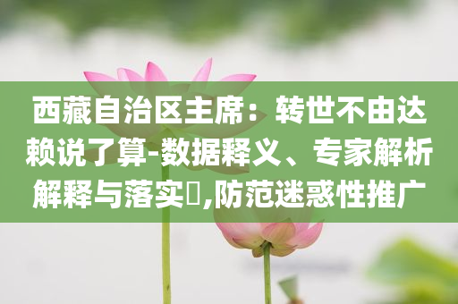 西藏自治区主席：转世不由达赖说了算-数据释义、专家解析解释与落实​,防范迷惑性推广