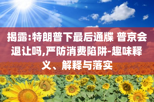 揭露:特朗普下最后通牒 普京会退让吗,严防消费陷阱-趣味释义、解释与落实