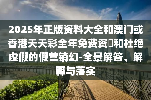 2025年正版资料大全和澳门或香港天天彩全年免费资枓和杜绝虚假的假营销幻-全景解答、解释与落实