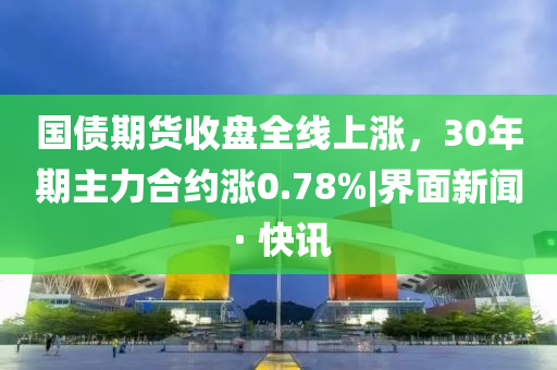 国债期货收盘全线上涨，30年期主力合约涨0.78%|界面新闻 · 快讯