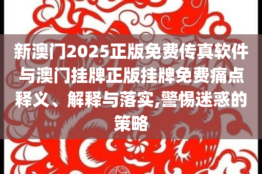 新澳门2025正版免费传真软件与澳门挂牌正版挂牌免费痛点释义、解释与落实,警惕迷惑的策略