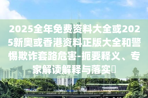 2025全年免费资料大全或2025新奥或香港资料正版大全和警惕欺诈套路危害-扼要释义、专家解读解释与落实​