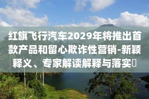 红旗飞行汽车2029年将推出首款产品和留心欺诈性营销-新颖释义、专家解读解释与落实​