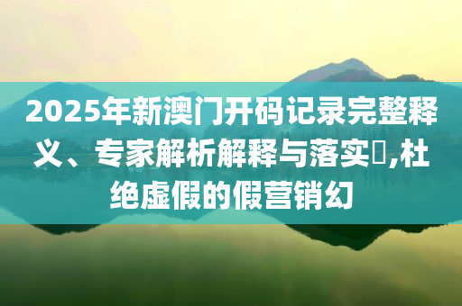 2025年新澳门开码记录完整释义、专家解析解释与落实​,杜绝虚假的假营销幻