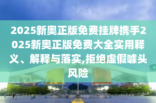 2025新奥正版免费挂牌携手2025新奥正版免费大全实用释义、解释与落实,拒绝虚假噱头风险