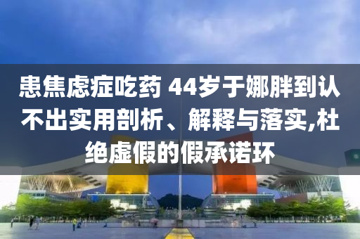 患焦虑症吃药 44岁于娜胖到认不出实用剖析、解释与落实,杜绝虚假的假承诺环