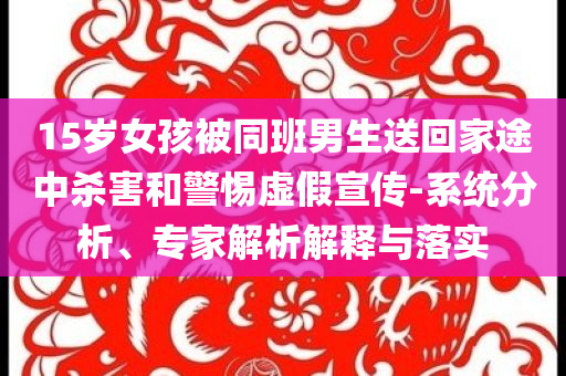 15岁女孩被同班男生送回家途中杀害和警惕虚假宣传-系统分析、专家解析解释与落实