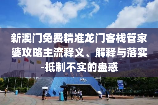 新澳门免费精准龙门客栈管家婆攻略主流释义、解释与落实-抵制不实的蛊惑