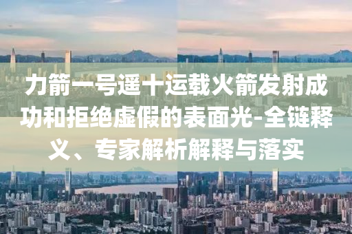 力箭一号遥十运载火箭发射成功和拒绝虚假的表面光-全链释义、专家解析解释与落实