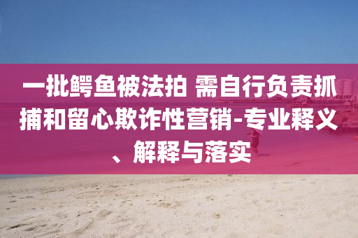 一批鳄鱼被法拍 需自行负责抓捕和留心欺诈性营销-专业释义、解释与落实
