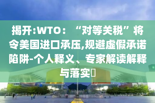 揭开:WTO：“对等关税”将令美国进口承压,规避虚假承诺陷阱-个人释义、专家解读解释与落实​