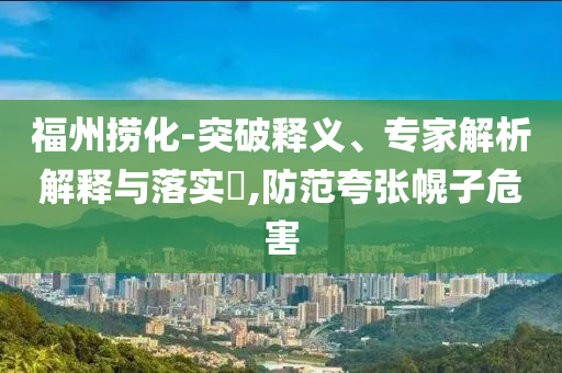 福州捞化-突破释义、专家解析解释与落实​,防范夸张幌子危害