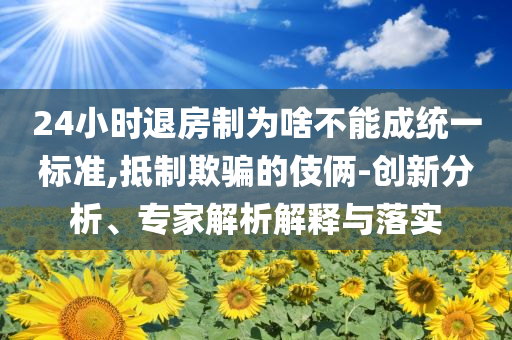 24小时退房制为啥不能成统一标准,抵制欺骗的伎俩-创新分析、专家解析解释与落实