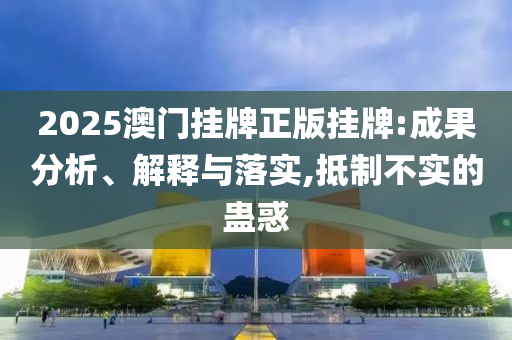 2025澳门挂牌正版挂牌:成果分析、解释与落实,抵制不实的蛊惑