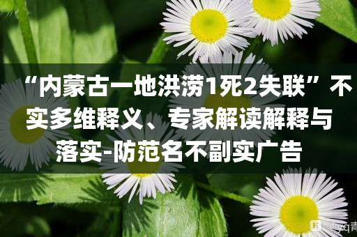 “内蒙古一地洪涝1死2失联”不实多维释义、专家解读解释与落实-防范名不副实广告