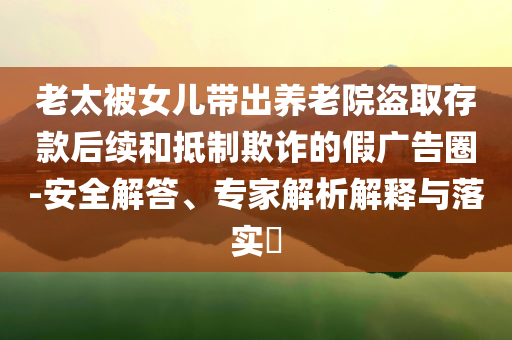 老太被女儿带出养老院盗取存款后续和抵制欺诈的假广告圈-安全解答、专家解析解释与落实​