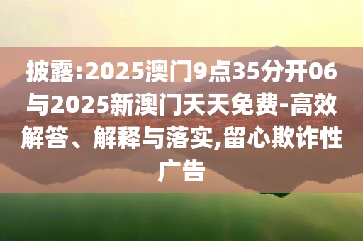 披露:2025澳门9点35分开06与2025新澳门天天免费-高效解答、解释与落实,留心欺诈性广告