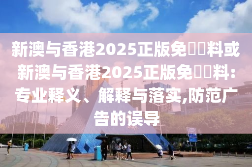 新澳与香港2025正版免費資料或新澳与香港2025正版免費資料:专业释义、解释与落实,防范广告的误导
