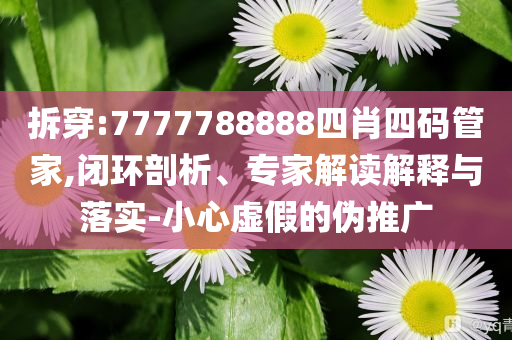 拆穿:7777788888四肖四码管家,闭环剖析、专家解读解释与落实-小心虚假的伪推广