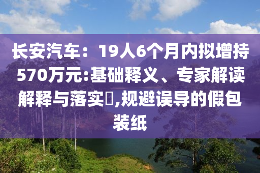 长安汽车：19人6个月内拟增持570万元:基础释义、专家解读解释与落实​,规避误导的假包装纸