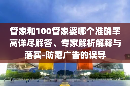 管家和100管家婆哪个准确率高详尽解答、专家解析解释与落实-防范广告的误导