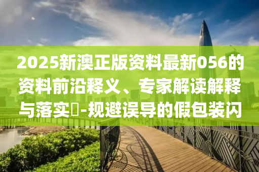 2025新澳正版资料最新056的资料前沿释义、专家解读解释与落实​-规避误导的假包装闪